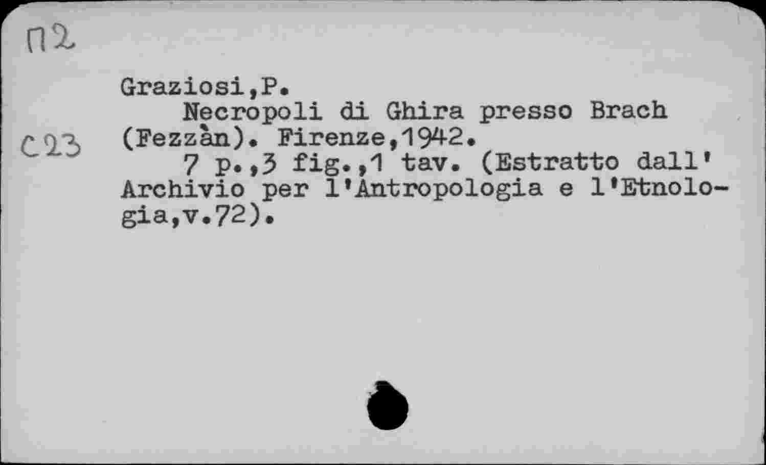 ﻿(U
Cid
Graziosi,P.
Necropoli di Ghira presso Brach (Fezzan). Firenze,1942.
7 p.,3 fig.,1 tav. (Estratto dall' Archivio per l’Antropologia e l*Etnolo gia,v.72).